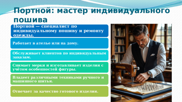 Портной: мастер индивидуального пошива Портной — специалист по индивидуальному пошиву и ремонту одежды. Работает в ателье или на дому. Обслуживает клиентов по индивидуальным заказам. Снимает мерки и изготавливает изделия с учётом особенностей фигуры. Владеет различными техниками ручного и машинного шитья. Отвечает за качество готового изделия. 