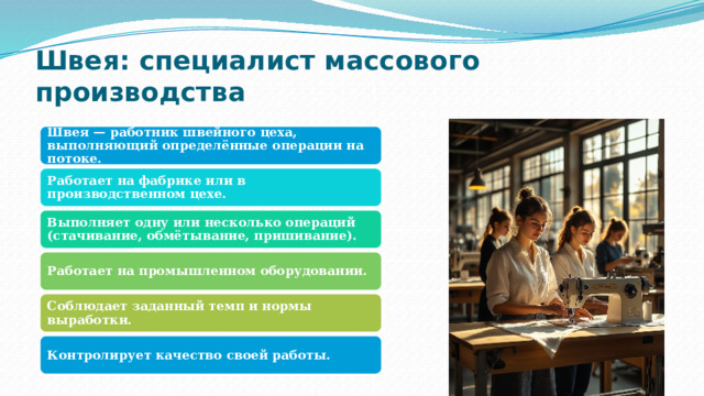 Швея: специалист массового производства Швея — работник швейного цеха, выполняющий определённые операции на потоке. Работает на фабрике или в производственном цехе. Выполняет одну или несколько операций (стачивание, обмётывание, пришивание). Работает на промышленном оборудовании. Соблюдает заданный темп и нормы выработки. Контролирует качество своей работы. 