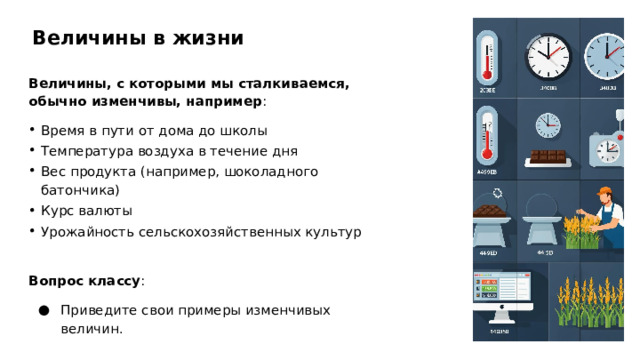 Величины в жизни Величины, с которыми мы сталкиваемся, обычно изменчивы, например : Время в пути от дома до школы Температура воздуха в течение дня Вес продукта (например, шоколадного батончика) Курс валюты Урожайность сельскохозяйственных культур Вопрос классу : Приведите свои примеры изменчивых величин.  