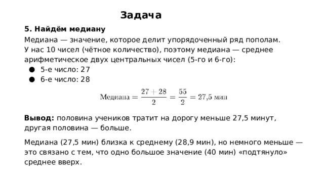 Задача 5. Найдём медиану Медиана — значение, которое делит упорядоченный ряд пополам. У нас 10 чисел (чётное количество), поэтому медиана — среднее арифметическое двух центральных чисел (5‑го и 6‑го): 5‑е число: 27 6‑е число: 28   Вывод: половина учеников тратит на дорогу меньше 27,5 минут, другая половина — больше. Медиана (27,5 мин) близка к среднему (28,9 мин), но немного меньше — это связано с тем, что одно большое значение (40 мин) «подтянуло» среднее вверх.  