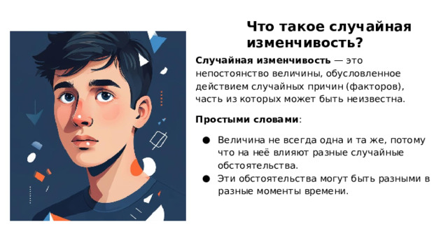 Что такое случайная изменчивость? Случайная изменчивость — это непостоянство величины, обусловленное действием случайных причин (факторов), часть из которых может быть неизвестна. Простыми словами : Величина не всегда одна и та же, потому что на неё влияют разные случайные обстоятельства. Эти обстоятельства могут быть разными в разные моменты времени.  