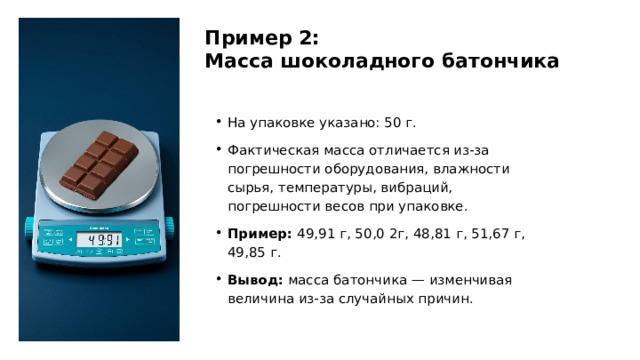 Пример 2: Масса шоколадного батончика На упаковке указано: 50 г. Фактическая масса отличается из-за погрешности оборудования, влажности сырья, температуры, вибраций, погрешности весов при упаковке. Пример: 49,91 г, 50,0 2г, 48,81 г, 51,67 г, 49,85 г. Вывод: масса батончика — изменчивая величина из-за случайных причин.  