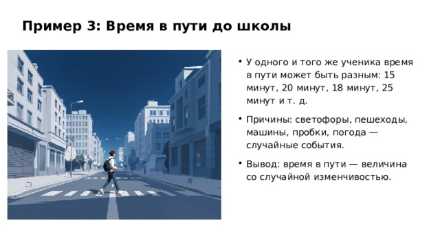 Пример 3: Время в пути до школы У одного и того же ученика время в пути может быть разным: 15 минут, 20 минут, 18 минут, 25 минут и т. д. Причины: светофоры, пешеходы, машины, пробки, погода — случайные события. Вывод: время в пути — величина со случайной изменчивостью.  