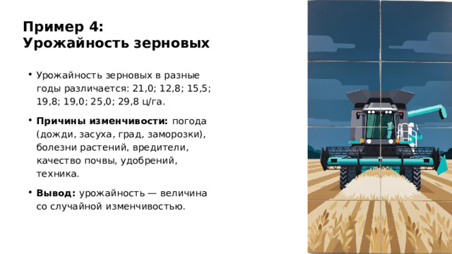 Пример 4: Урожайность зерновых Урожайность зерновых в разные годы различается: 21,0; 12,8; 15,5; 19,8; 19,0; 25,0; 29,8 ц/га. Причины изменчивости: погода (дожди, засуха, град, заморозки), болезни растений, вредители, качество почвы, удобрений, техника. Вывод: урожайность — величина со случайной изменчивостью.  