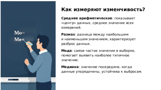 Как измеряют изменчивость? Среднее арифметическое : показывает «центр» данных, среднее значение всех измерений. Размах : разница между наибольшим и наименьшим значением, характеризует разброс данных. Мода : самое частое значение в выборке, помогает выявить наиболее типичное значение. Медиана : значение посередине, когда данные упорядочены, устойчива к выбросам.  
