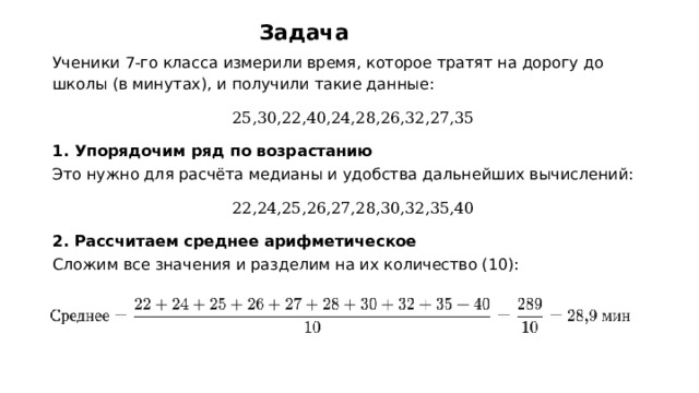 Задача Ученики 7‑го класса измерили время, которое тратят на дорогу до школы (в минутах), и получили такие данные: 25,30,22,40,24,28,26,32,27,35 1. Упорядочим ряд по возрастанию Это нужно для расчёта медианы и удобства дальнейших вычислений: 22,24,25,26,27,28,30,32,35,40 2. Рассчитаем среднее арифметическое Сложим все значения и разделим на их количество (10):    