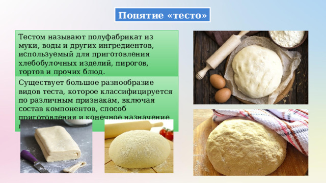 Понятие «тесто» Тестом называют полуфабрикат из муки, воды и других ингредиентов, используемый для приготовления хлебобулочных изделий, пирогов, тортов и прочих блюд. Существует большое разнообразие видов теста, которое классифицируется по различным признакам, включая состав компонентов, способ приготовления и конечное назначение продукта. 