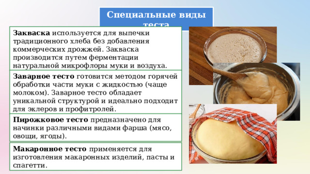 Специальные виды теста Закваска используется для выпечки традиционного хлеба без добавления коммерческих дрожжей. Закваска производится путем ферментации натуральной микрофлоры муки и воздуха. Заварное тесто готовится методом горячей обработки части муки с жидкостью (чаще молоком). Заварное тесто обладает уникальной структурой и идеально подходит для эклеров и профитролей. Пирожковое тесто предназначено для начинки различными видами фарша (мясо, овощи, ягоды). Макаронное тесто применяется для изготовления макаронных изделий, пасты и спагетти. 