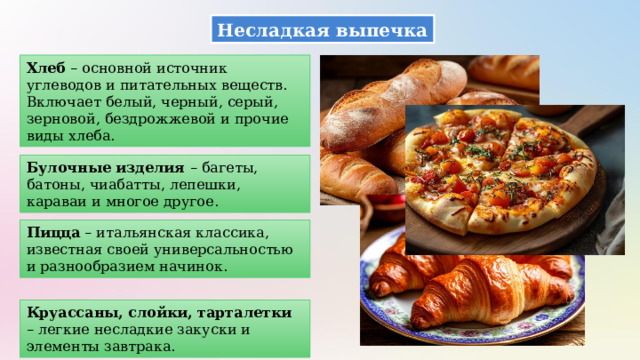 Несладкая выпечка Хлеб – основной источник углеводов и питательных веществ. Включает белый, черный, серый, зерновой, бездрожжевой и прочие виды хлеба. Булочные изделия – багеты, батоны, чиабатты, лепешки, караваи и многое другое. Пицца – итальянская классика, известная своей универсальностью и разнообразием начинок. Круассаны, слойки, тарталетки – легкие несладкие закуски и элементы завтрака. 
