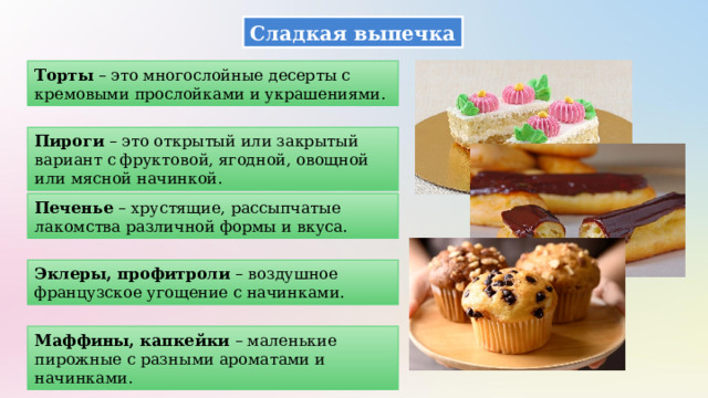 Сладкая выпечка Торты – это многослойные десерты с кремовыми прослойками и украшениями. Пироги – это открытый или закрытый вариант с фруктовой, ягодной, овощной или мясной начинкой. Печенье – хрустящие, рассыпчатые лакомства различной формы и вкуса. Эклеры, профитроли – воздушное французское угощение с начинками. Маффины, капкейки – маленькие пирожные с разными ароматами и начинками. 