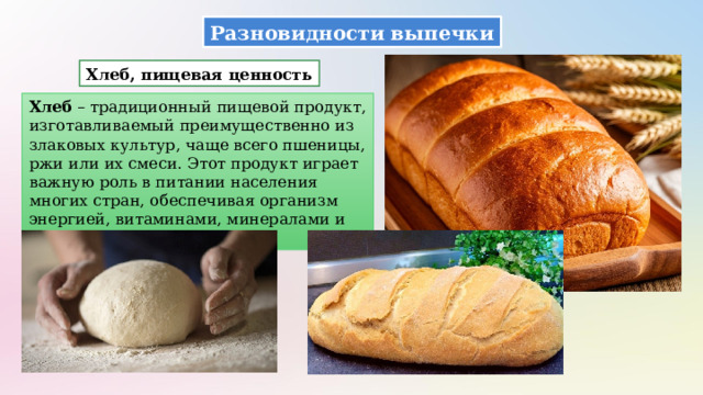 Разновидности выпечки Хлеб, пищевая ценность Хлеб – традиционный пищевой продукт, изготавливаемый преимущественно из злаковых культур, чаще всего пшеницы, ржи или их смеси. Этот продукт играет важную роль в питании населения многих стран, обеспечивая организм энергией, витаминами, минералами и клетчаткой. 