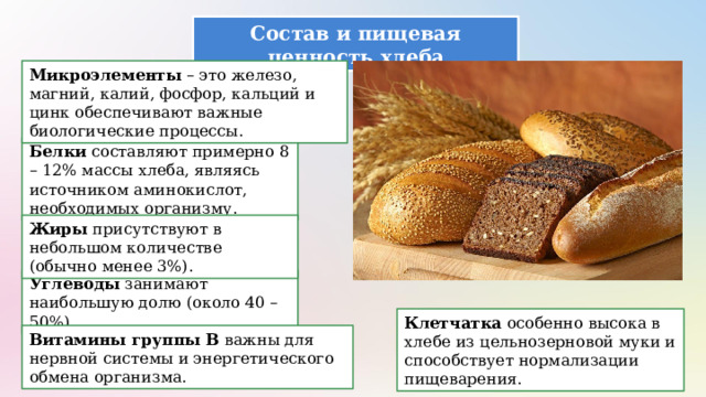 Состав и пищевая ценность хлеба Микроэлементы – это железо, магний, калий, фосфор, кальций и цинк обеспечивают важные биологические процессы. Белки составляют примерно 8 – 12% массы хлеба, являясь источником аминокислот, необходимых организму. Жиры присутствуют в небольшом количестве (обычно менее 3%). Углеводы занимают наибольшую долю (около 40 – 50%). Клетчатка особенно высока в хлебе из цельнозерновой муки и способствует нормализации пищеварения. Витамины группы B важны для нервной системы и энергетического обмена организма. 