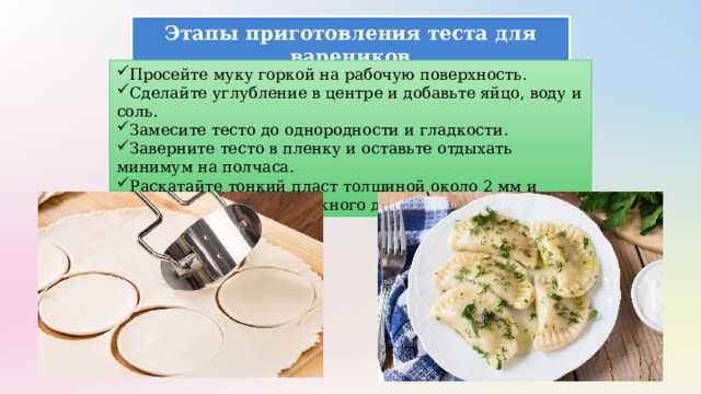 Этапы приготовления теста для вареников Просейте муку горкой на рабочую поверхность. Сделайте углубление в центре и добавьте яйцо, воду и соль. Замесите тесто до однородности и гладкости. Заверните тесто в пленку и оставьте отдыхать минимум на полчаса. Раскатайте тонкий пласт толщиной около 2 мм и вырезайте кружочки нужного диаметра. 