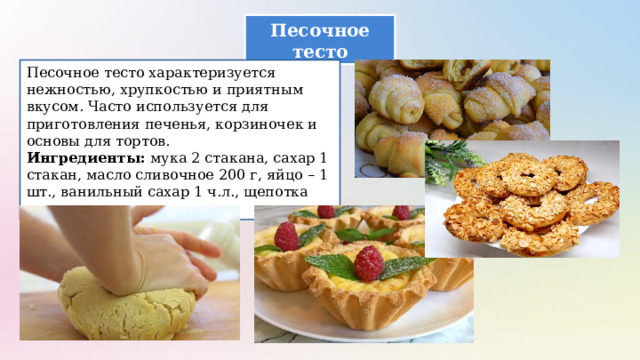 Песочное тесто Песочное тесто характеризуется нежностью, хрупкостью и приятным вкусом. Часто используется для приготовления печенья, корзиночек и основы для тортов. Ингредиенты: мука 2 стакана, сахар 1 стакан, масло сливочное 200 г, яйцо – 1 шт., ванильный сахар 1 ч.л., щепотка соли. 