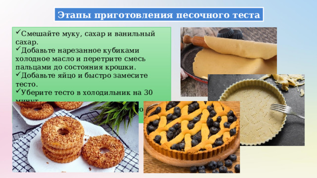 Этапы приготовления песочного теста Смешайте муку, сахар и ванильный сахар. Добавьте нарезанное кубиками холодное масло и перетрите смесь пальцами до состояния крошки. Добавьте яйцо и быстро замесите тесто. Уберите тесто в холодильник на 30 минут. Используйте охлажденное тесто для формирования изделий. 