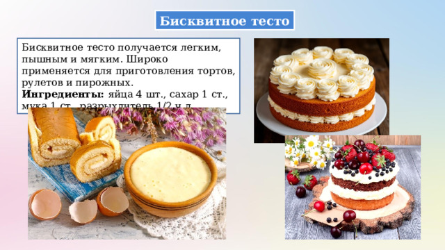 Бисквитное тесто Бисквитное тесто получается легким, пышным и мягким. Широко применяется для приготовления тортов, рулетов и пирожных. Ингредиенты: яйца 4 шт., сахар 1 ст., мука 1 ст., разрыхлитель 1/2 ч.л.  