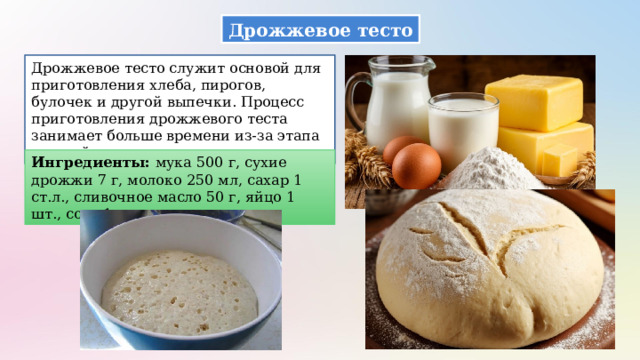 Дрожжевое тесто Дрожжевое тесто служит основой для приготовления хлеба, пирогов, булочек и другой выпечки. Процесс приготовления дрожжевого теста занимает больше времени из-за этапа расстойки. Ингредиенты: мука 500 г, сухие дрожжи 7 г, молоко 250 мл, сахар 1 ст.л., сливочное масло 50 г, яйцо 1 шт., соль 1 ч.л. 