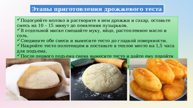 Этапы приготовления дрожжевого теста Подогрейте молоко и растворите в нем дрожжи и сахар, оставьте смесь на 10 – 15 минут до появления пузырьков. В отдельной миске смешайте муку, яйцо, растопленное масло и соль. Соедините обе смеси и вымесите тесто до гладкой поверхности. Накройте тесто полотенцем и поставьте в теплое место на 1,5 часа для подъема. После первого подъема снова вымесите тесто и дайте ему подойти еще раз. Используйте готовое тесто для дальнейшей выпечки. 