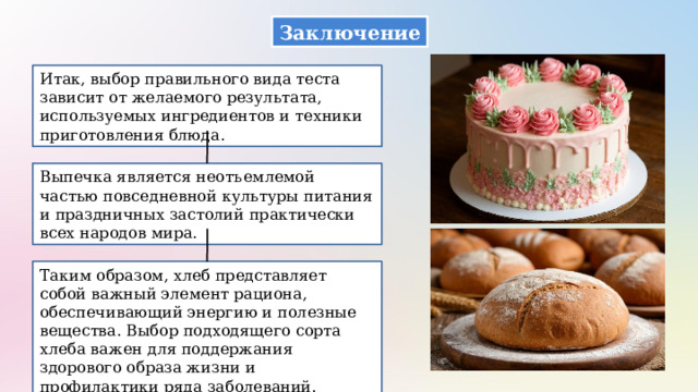 Заключение Итак, выбор правильного вида теста зависит от желаемого результата, используемых ингредиентов и техники приготовления блюда. Выпечка является неотъемлемой частью повседневной культуры питания и праздничных застолий практически всех народов мира. Таким образом, хлеб представляет собой важный элемент рациона, обеспечивающий энергию и полезные вещества. Выбор подходящего сорта хлеба важен для поддержания здорового образа жизни и профилактики ряда заболеваний. 