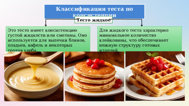 Классификация теста по консистенции Тесто жидкое Это тесто имеет консистенцию густой жидкости или сметаны. Оно используется для выпечки блинов, оладьев, вафель и некоторых сортов хлеба. Для жидкого теста характерно минимальное количество клейковины, что обеспечивает нежную структуру готовых изделий. 