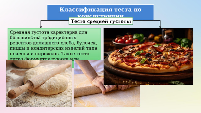 Классификация теста по консистенции Тесто средней густоты Средняя густота характерна для большинства традиционных рецептов домашнего хлеба, булочек, пиццы и кондитерских изделий типа печенья и пирожков. Такое тесто легко формуется руками или скалкой. 