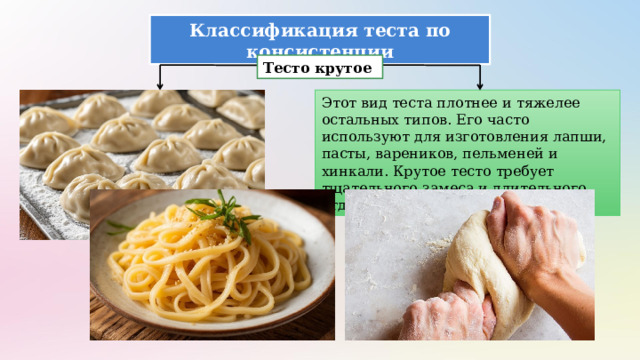 Классификация теста по консистенции Тесто крутое Этот вид теста плотнее и тяжелее остальных типов. Его часто используют для изготовления лапши, пасты, вареников, пельменей и хинкали. Крутое тесто требует тщательного замеса и длительного отдыха перед использованием. 