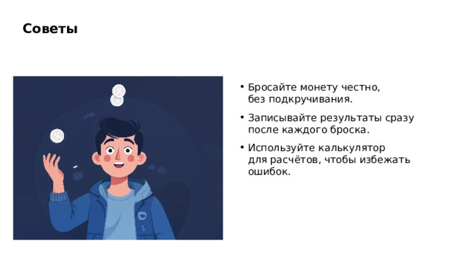 Советы Бросайте монету честно, без подкручивания. Записывайте результаты сразу после каждого броска. Используйте калькулятор для расчётов, чтобы избежать ошибок.  