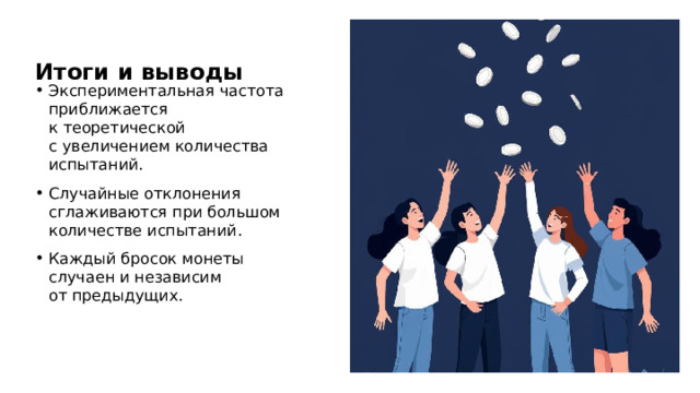 Итоги и выводы Экспериментальная частота приближается к теоретической с увеличением количества испытаний. Случайные отклонения сглаживаются при большом количестве испытаний. Каждый бросок монеты случаен и независим от предыдущих.  