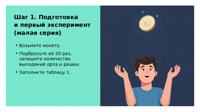 Шаг 1. Подготовка и первый эксперимент (малая серия) Возьмите монету. Подбросьте её 20 раз, запишите количество выпадений орла и решки. Заполните таблицу 1.  