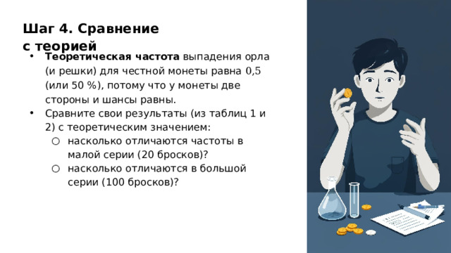Шаг 4. Сравнение с теорией Теоретическая частота выпадения орла (и решки) для честной монеты равна 0,5 (или 50 %), потому что у монеты две стороны и шансы равны. Сравните свои результаты (из таблиц 1 и 2) с теоретическим значением: насколько отличаются частоты в малой серии (20 бросков)? насколько отличаются в большой серии (100 бросков)? насколько отличаются частоты в малой серии (20 бросков)? насколько отличаются в большой серии (100 бросков)?  