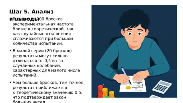 Шаг 5. Анализ и выводы В серии из 100 бросков экспериментальная частота ближе к теоретической, так как случайные отклонения сглаживаются при большом количестве испытаний. В малой серии (20 бросков) результаты могут сильно отличаться от 0,5 из-за случайных колебаний, характерных для малого числа испытаний. Чем больше бросков, тем точнее результат приближается к теоретическому значению 0,5, что подтверждает закон больших чисел.  
