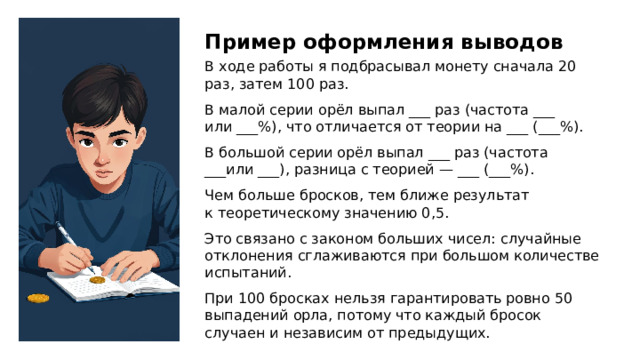 Пример оформления выводов В ходе работы я подбрасывал монету сначала 20 раз, затем 100 раз. В малой серии орёл выпал ___ раз (частота ___ или ___%), что отличается от теории на ___ (___%). В большой серии орёл выпал ___ раз (частота ___или ___), разница с теорией — ___ (___%). Чем больше бросков, тем ближе результат к теоретическому значению 0,5. Это связано с законом больших чисел: случайные отклонения сглаживаются при большом количестве испытаний. При 100 бросках нельзя гарантировать ровно 50 выпадений орла, потому что каждый бросок случаен и независим от предыдущих.  