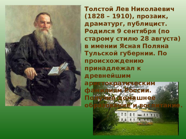 Толстой Лев Николаевич (1828 – 1910), прозаик, драматург, публицист. Родился 9 сентября (по старому стилю 28 августа) в имении Ясная Поляна Тульской губернии. По происхождению принадлежал к древнейшим аристократическим фамилиям России. Получил домашнее образование и воспитание. 