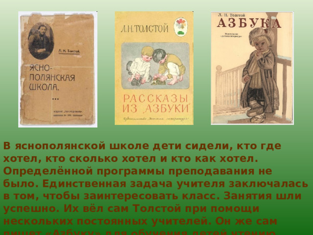 В яснополянской школе дети сидели, кто где хотел, кто сколько хотел и кто как хотел. Определённой программы преподавания не было. Единственная задача учителя заключалась в том, чтобы заинтересовать класс. Занятия шли успешно. Их вёл сам Толстой при помощи нескольких постоянных учителей. Он же сам пишет «Азбуку» для обучения детей чтению. 