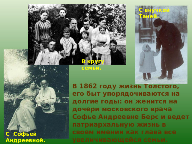 С внучкой Таней. В кругу семьи. В 1862 году жизнь Толстого, его быт упорядочиваются на долгие годы: он женится на дочери московского врача Софье Андреевне Берс и ведет патриархальную жизнь в своем имении как глава все увеличивающейся семьи. Толстые воспитали девятерых детей. С Софьей Андреевной . 