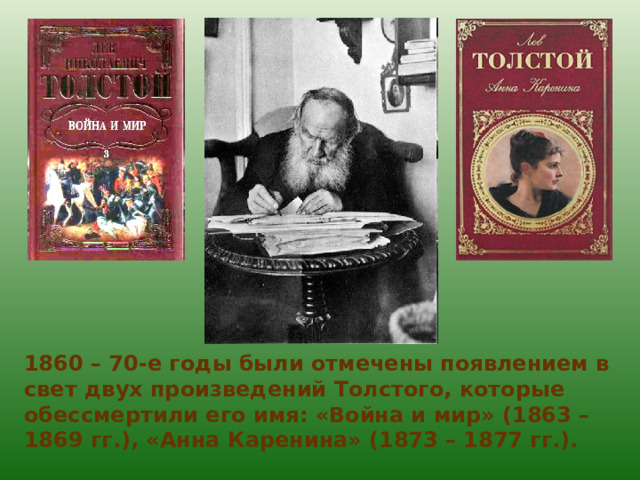 1860 – 70-е годы были отмечены появлением в свет двух произведений Толстого, которые обессмертили его имя: «Война и мир» (1863 – 1869 гг.), «Анна Каренина» (1873 – 1877 гг.). 