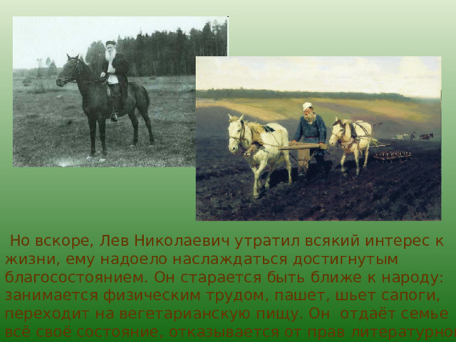  Но вскоре, Лев Николаевич утратил всякий интерес к жизни, ему надоело наслаждаться достигнутым благосостоянием. Он старается быть ближе к народу: занимается физическим трудом, пашет, шьет сапоги, переходит на вегетарианскую пищу. Он отдаёт семье всё своё состояние, отказывается от прав литературной собственности. 