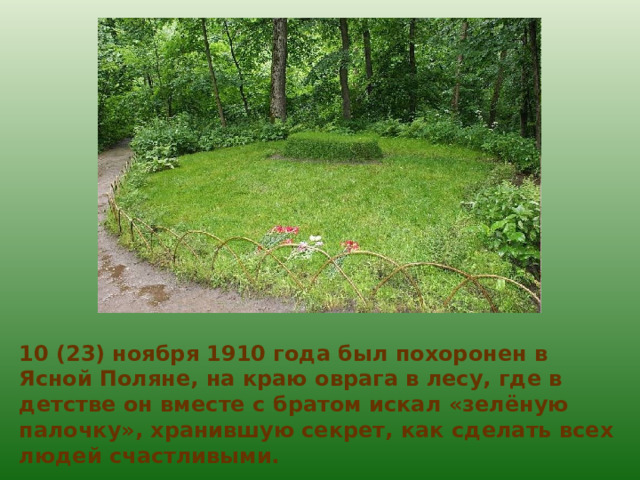 10 (23) ноября 1910 года был похоронен в Ясной Поляне, на краю оврага в лесу, где в детстве он вместе с братом искал «зелёную палочку», хранившую секрет, как сделать всех людей счастливыми. 