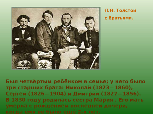 Л.Н. Толстой с братьями. Был четвёртым ребёнком в семье; у него было три старших брата: Николай (1823—1860), Сергей (1826—1904) и Дмитрий (1827—1856). В 1830 году родилась сестра Мария . Его мать умерла с рождением последней дочери, когда ему не было ещё 2-х лет. 