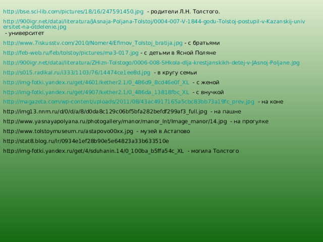 http://bse.sci-lib.com/pictures/18/16/247591450.jpg - родители Л.Н. Толстого. http://900igr.net/datai/literatura/JAsnaja-Poljana-Tolstoj/0004-007-V-1844-godu-Tolstoj-postupil-v-Kazanskij-universitet-na-otdelenie.jpg - университет http://www.7iskusstv.com/2010/Nomer4/Efimov_Tolstoj_bratija.jpg - с братьями http://feb-web.ru/feb/tolstoy/pictures/ma3-017.jpg - с детьми в Ясной Поляне http://900igr.net/datai/literatura/ZHizn-Tolstogo/0006-008-SHkola-dlja-krestjanskikh-detej-v-JAsnoj-Poljane.jpg  http://s015.radikal.ru/i333/1103/76/14474ce1ee8d.jpg - в кругу семьи http://img-fotki.yandex.ru/get/4601/kether2.1/0_486d9_8cd46e0f_XL - с женой http://img-fotki.yandex.ru/get/4907/kether2.1/0_486da_13818fbc_XL - с внучкой http://magazeta.com/wp-content/uploads/2011/08/43ac4917165a5cbc83bb73a19fc_prev.jpg - на коне http://img13.nnm.ru/d/0/d/a/8/d0da8c129c06bf5bfa282befdf299af3_full.jpg - на пашне http://www.yasnayapolyana.ru/photogallery/manor/manor_lnt/Image_manor/14.jpg - на прогулке http://www.tolstoymuseum.ru/astapovo00xx.jpg - музей в Астапово http://stat8.blog.ru/lr/0934e1ef28b90e5e64823a33b633510e http://img-fotki.yandex.ru/get/4/sduhanin.14/0_100ba_b5ffa54c_XL - могила Толстого 