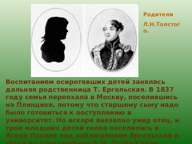 Родители Л.Н.Толстого. Воспитанием осиротевших детей занялась дальняя родственница Т. Ергольская. В 1837 году семья переехала в Москву, поселившись на Плющихе, потому что старшему сыну надо было готовиться к поступлению в университет. Но вскоре внезапно умер отец, и трое младших детей снова поселились в Ясной Поляне под наблюдением Ергольской и тётки по отцу графини А.М. Остен-Сакен. 