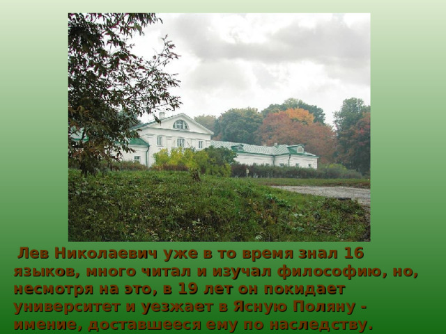  Лев Николаевич уже в то время знал 16 языков, много читал и изучал философию, но, несмотря на это, в 19 лет он покидает университет и уезжает в Ясную Поляну - имение, доставшееся ему по наследству. 