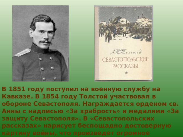 В 1851 году поступил на военную службу на Кавказе. В 1854 году Толстой участвовал в обороне Севастополя. Награждается орденом св. Анны с надписью «За храбрость» и медалями «За защиту Севастополя». В «Севастопольских рассказах» нарисует беспощадно достоверную картину войны, что произведет огромное впечатление на русское общество. 