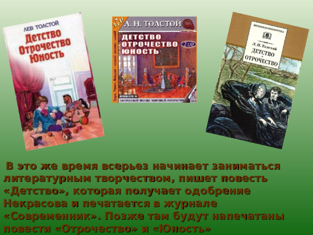  В это же время всерьез начинает заниматься литературным творчеством, пишет повесть «Детство», которая получает одобрение Некрасова и печатается в журнале «Современник». Позже там будут напечатаны повести «Отрочество» и «Юность» 