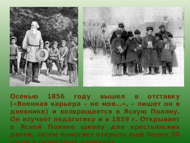 Осенью 1856 году вышел в отставку («Военная карьера – не моя…», – пишет он в дневнике) и возвращается в Ясную Поляну. Он изучает педагогику и в 1859 г. Открывает в Ясной Поляне школу для крестьянских детей, затем помогает открыть ещё более 20 школ в окрестных деревнях. 