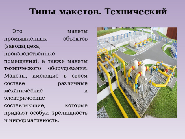 Типы макетов. Технический Это макеты промышленных объектов (заводы,цеха, производственные помещения), а также макеты технического оборудования. Макеты, имеющие в своем составе различные механические и электрические составляющие, которые придают особую зрелищность и информативность. 