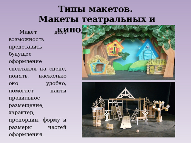 Типы макетов. Макеты театральных и кинодекораций   Макет дает возможность представить будущее оформление спектакля на сцене, понять, насколько оно удобно, помогает найти правильное размещение, характер, пропорции, форму и размеры частей оформления. 