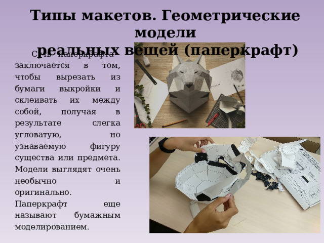Типы макетов. Геометрические модели  реальных вещей (паперкрафт)   Суть паперкрафта заключается в том, чтобы вырезать из бумаги выкройки и склеивать их между собой, получая в результате слегка угловатую, но узнаваемую фигуру существа или предмета. Модели выглядят очень необычно и оригинально. Паперкрафт еще называют бумажным моделированием. 