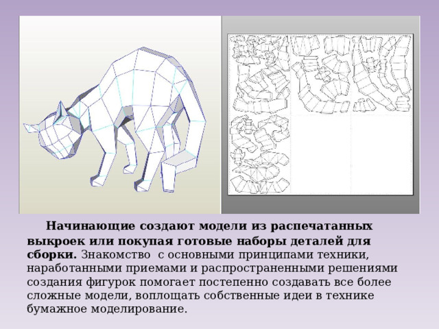  Начинающие создают модели из распечатанных выкроек или покупая готовые наборы деталей для сборки. Знакомство с основными принципами техники, наработанными приемами и распространенными решениями создания фигурок помогает постепенно создавать все более сложные модели, воплощать собственные идеи в технике бумажное моделирование. 