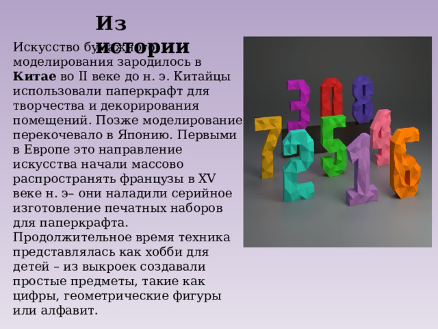 Из истории Искусство бумажного моделирования зародилось в Китае во II веке до н. э. Китайцы использовали паперкрафт для творчества и декорирования помещений. Позже моделирование перекочевало в Японию. Первыми в Европе это направление искусства начали массово распространять французы в XV веке н. э– они наладили серийное изготовление печатных наборов для паперкрафта. Продолжительное время техника представлялась как хобби для детей – из выкроек создавали простые предметы, такие как цифры, геометрические фигуры или алфавит. 